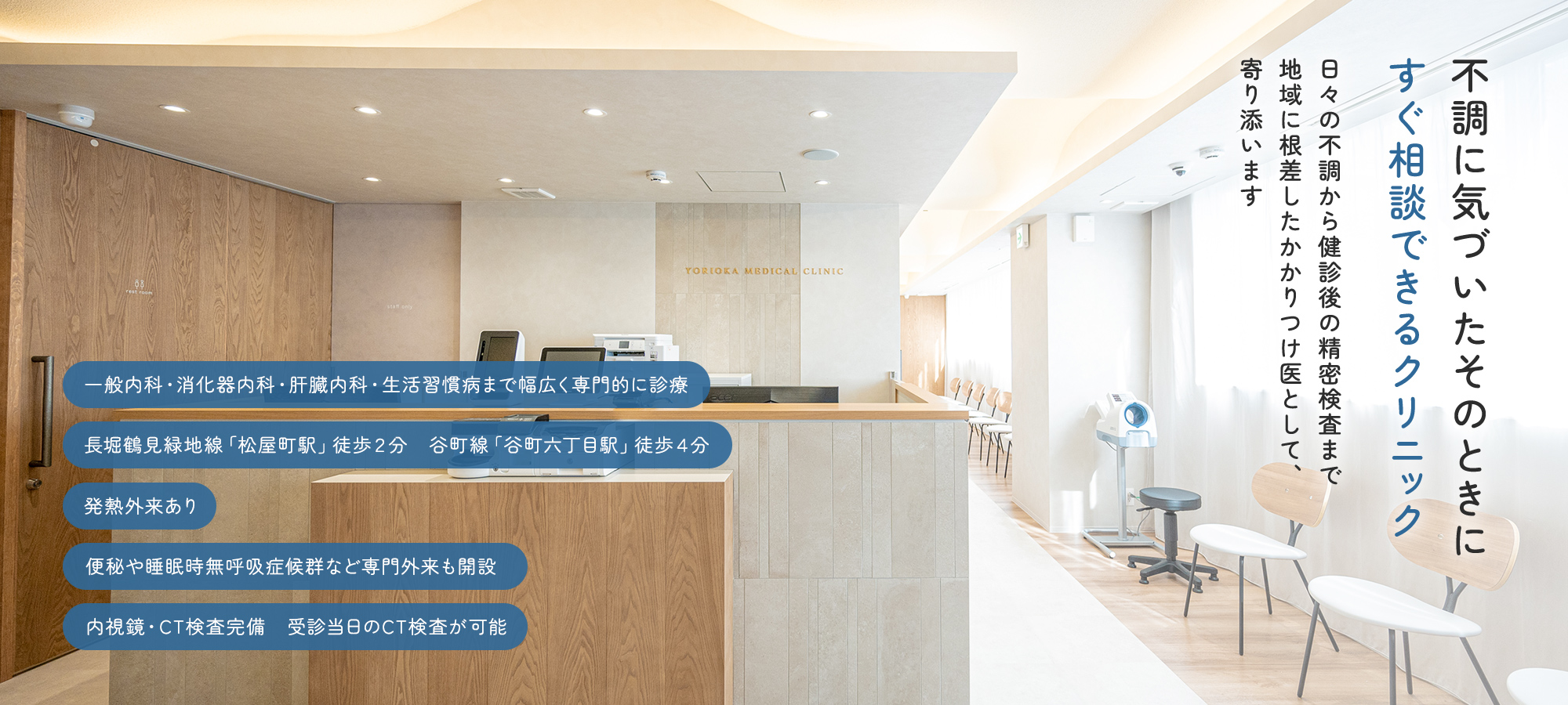 不調に気づいたそのときにすぐ相談できるクリニック 日々の不調から健診後の精密検査まで地域に根差したかかりつけ医として、寄り添います 一般内科・消化器内科・肝臓内科・生活習慣病まで幅広く専門的に診療 長堀鶴見緑地線「松屋町駅」徒歩２分　谷町線「谷町六丁目駅」徒歩４分 発熱外来あり 便秘や睡眠時無呼吸症候群など専門外来も開設 内視鏡・CT検査完備　受診当日のCT検査が可能