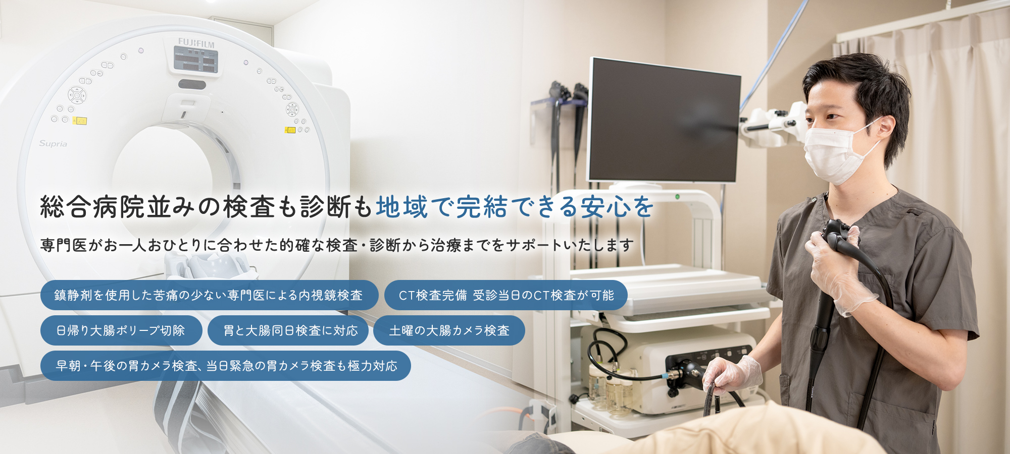 総合病院並みの検査も診断も地域で完結できる安心を専門医がお一人おひとりに合わせた的確な検査・診断から治療までをサポートいたします 鎮静剤を使用した苦痛の少ない専門医による内視鏡検査 CT検査完備 受診当日のCT検査が可能 日帰り大腸ポリープ切除 胃と大腸同日検査に対応 土曜の大腸カメラ検査 早朝・午後の胃カメラ検査、当日緊急の胃カメラ検査も極力対応