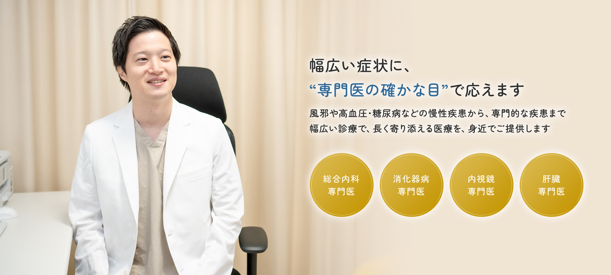 幅広い症状に、“専門医の確かな目”で応えます 風邪や高血圧・糖尿病などの慢性疾患から、専門的な疾患まで幅広い診療で、長く寄り添える医療を、身近でご提供します 総合内科専門医 消化器病専門医 内視鏡専門医 肝臓専門医